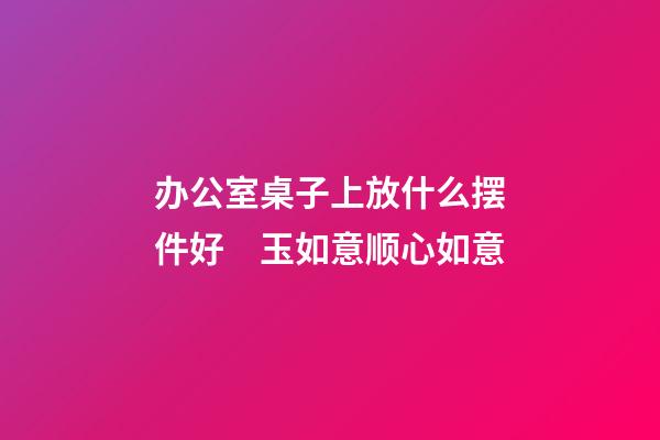 办公室桌子上放什么摆件好　玉如意顺心如意